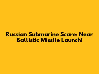Russian Submarine Scare: Near Ballistic Missile Launch!