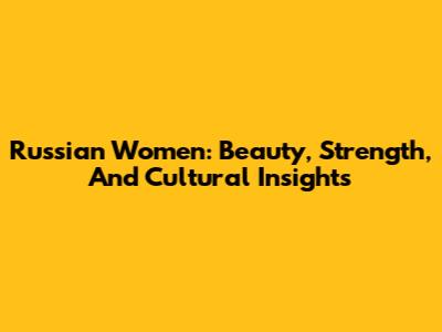 Russian Women: Beauty, Strength, And Cultural Insights