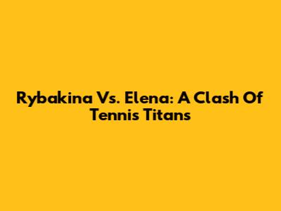 Rybakina Vs. Elena: A Clash Of Tennis Titans
