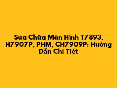 Sửa Chữa Màn Hình T7893, H7907P, PHM, CH7909P: Hướng Dẫn Chi Tiết