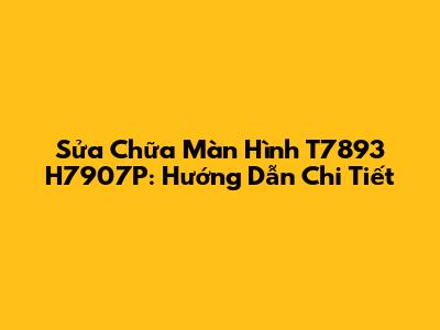Sửa Chữa Màn Hình T7893 H7907P: Hướng Dẫn Chi Tiết