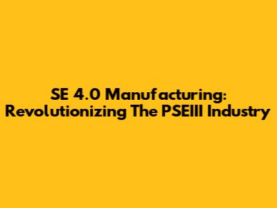 SE 4.0 Manufacturing: Revolutionizing The PSEIII Industry