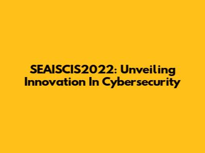 SEAISCIS2022: Unveiling Innovation In Cybersecurity