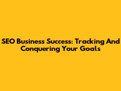 SEO Business Success: Tracking And Conquering Your Goals