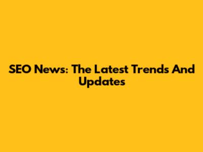 SEO News: The Latest Trends And Updates