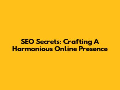 SEO Secrets: Crafting A Harmonious Online Presence
