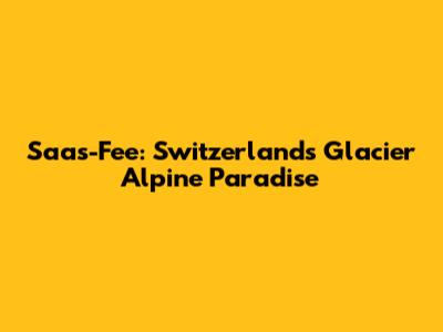 Saas-Fee: Switzerland's Glacier Alpine Paradise
