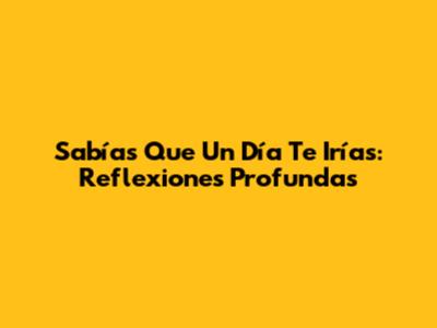 Sabías Que Un Día Te Irías: Reflexiones Profundas