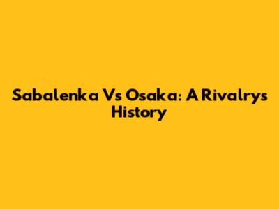 Sabalenka Vs Osaka: A Rivalry's History