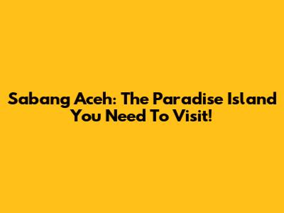 Sabang Aceh: The Paradise Island You Need To Visit!