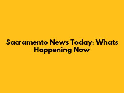 Sacramento News Today: What's Happening Now