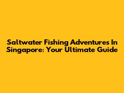 Saltwater Fishing Adventures In Singapore: Your Ultimate Guide