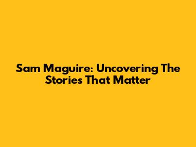 Sam Maguire: Uncovering The Stories That Matter