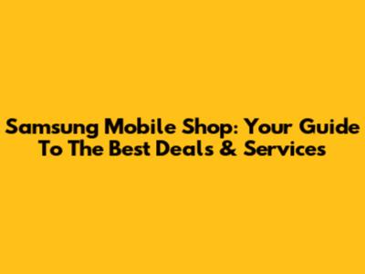 Samsung Mobile Shop: Your Guide To The Best Deals & Services