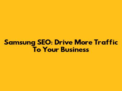 Samsung SEO: Drive More Traffic To Your Business