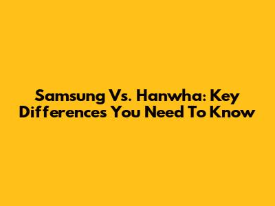 Samsung Vs. Hanwha: Key Differences You Need To Know