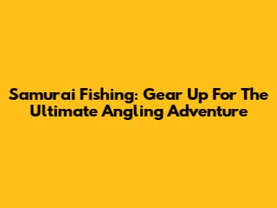Samurai Fishing: Gear Up For The Ultimate Angling Adventure