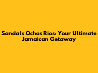 Sandals Ochos Rios: Your Ultimate Jamaican Getaway