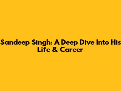 Sandeep Singh: A Deep Dive Into His Life & Career