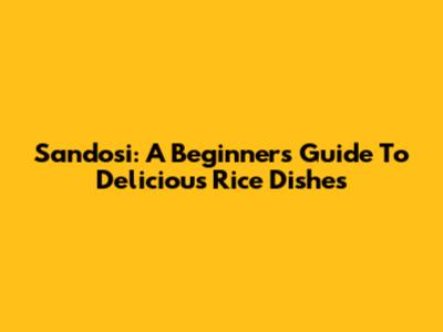 Sandosi: A Beginner's Guide To Delicious Rice Dishes