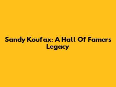Sandy Koufax: A Hall Of Famer's Legacy