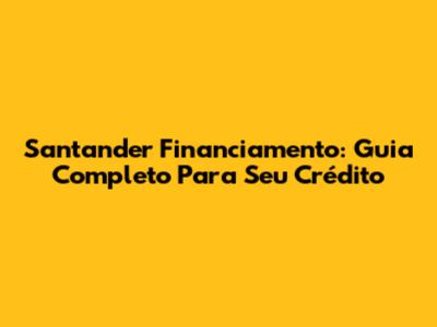 Santander Financiamento: Guia Completo Para Seu Crédito