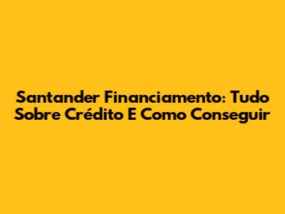 Santander Financiamento: Tudo Sobre Crédito E Como Conseguir