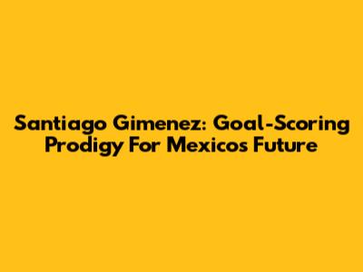 Santiago Gimenez: Goal-Scoring Prodigy For Mexico's Future