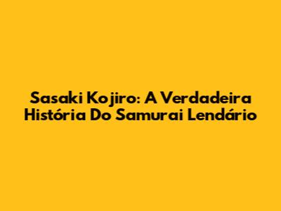 Sasaki Kojiro: A Verdadeira História Do Samurai Lendário