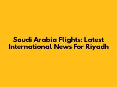 Saudi Arabia Flights: Latest International News For Riyadh