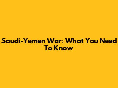 Saudi-Yemen War: What You Need To Know