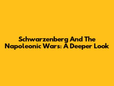 Schwarzenberg And The Napoleonic Wars: A Deeper Look