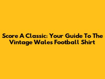 Score A Classic: Your Guide To The Vintage Wales Football Shirt