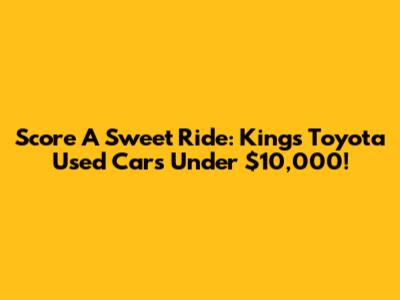 Score A Sweet Ride: Kings Toyota Used Cars Under $10,000!