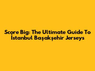 Score Big: The Ultimate Guide To İstanbul Başakşehir Jerseys