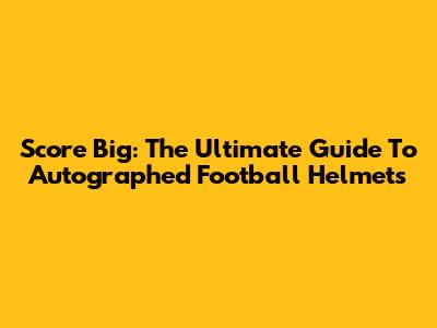 Score Big: The Ultimate Guide To Autographed Football Helmets