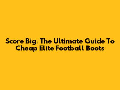 Score Big: The Ultimate Guide To Cheap Elite Football Boots
