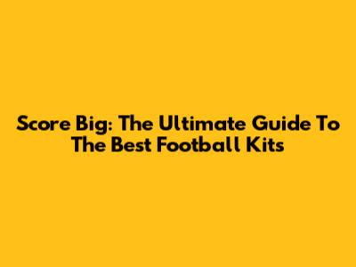 Score Big: The Ultimate Guide To The Best Football Kits