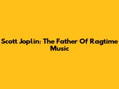 Scott Joplin: The Father Of Ragtime Music