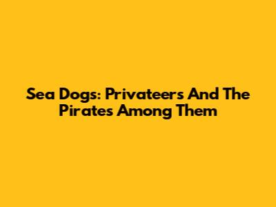 Sea Dogs: Privateers And The Pirates Among Them