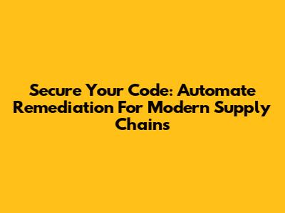 Secure Your Code: Automate Remediation For Modern Supply Chains