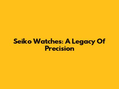 Seiko Watches: A Legacy Of Precision
