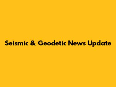 Seismic & Geodetic News Update