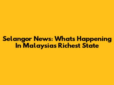 Selangor News: What's Happening In Malaysia's Richest State