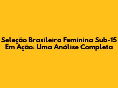 Seleção Brasileira Feminina Sub-15 Em Ação: Uma Análise Completa