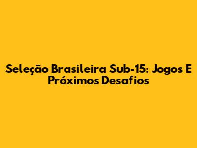 Seleção Brasileira Sub-15: Jogos E Próximos Desafios
