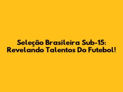 Seleção Brasileira Sub-15: Revelando Talentos Do Futebol!