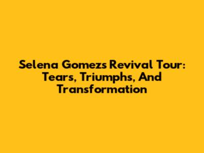 Selena Gomez's Revival Tour: Tears, Triumphs, And Transformation