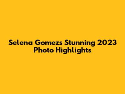 Selena Gomez's Stunning 2023 Photo Highlights