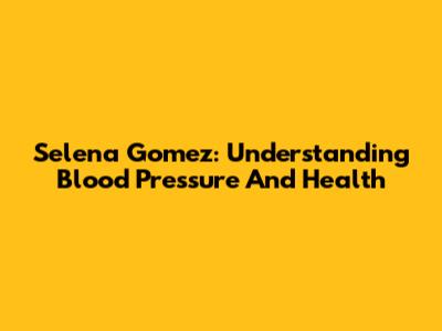 Selena Gomez: Understanding Blood Pressure And Health